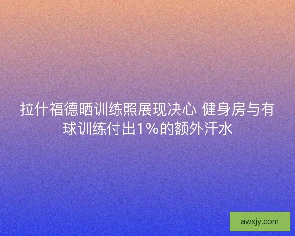 拉什福德晒训练照展现决心 健身房与有球训练付出1%的额外汗水