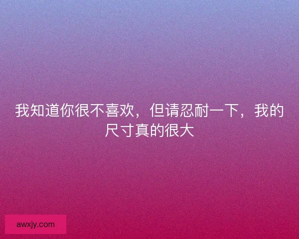 我知道你很不喜欢，但请忍耐一下，我的尺寸真的很大