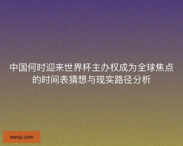 中国何时迎来世界杯主办权成为全球焦点的时间表猜想与现实路径分析