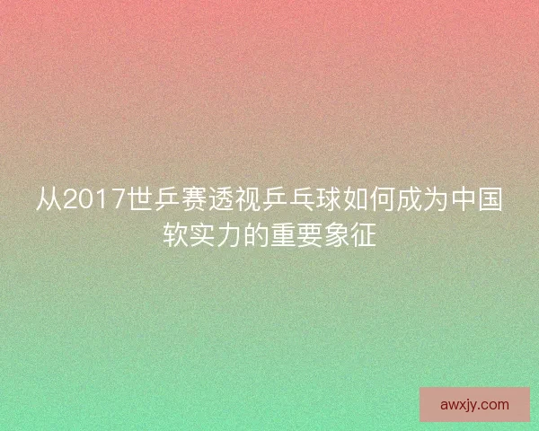 从2017世乒赛透视乒乓球如何成为中国软实力的重要象征