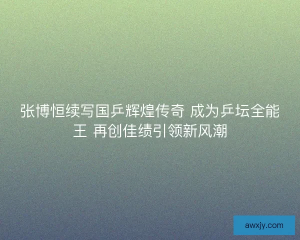 张博恒续写国乒辉煌传奇 成为乒坛全能王 再创佳绩引领新风潮