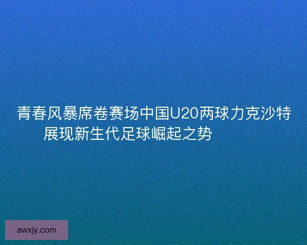 青春风暴席卷赛场中国U20两球力克沙特展现新生代足球崛起之势 ⚽🇨🇳